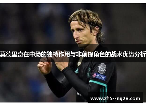 莫德里奇在中场的独特作用与非前锋角色的战术优势分析 莫德里奇在中场的独特作用与非前锋角色的战术优势分析