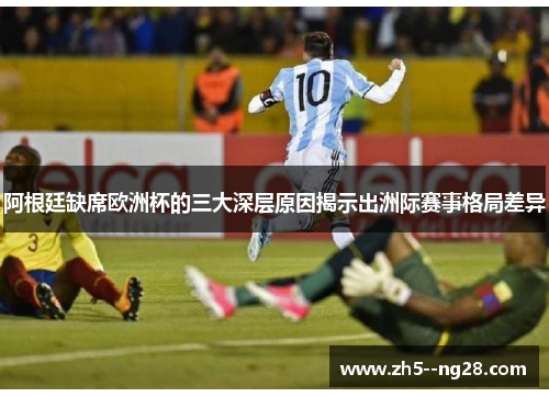 阿根廷缺席欧洲杯的三大深层原因揭示出洲际赛事格局差异 阿根廷缺席欧洲杯的三大深层原因揭示出洲际赛事格局差异