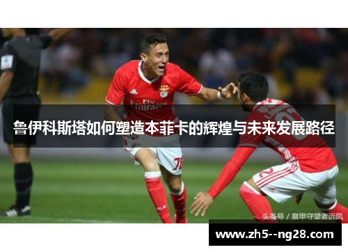 鲁伊科斯塔如何塑造本菲卡的辉煌与未来发展路径 鲁伊科斯塔如何塑造本菲卡的辉煌与未来发展路径