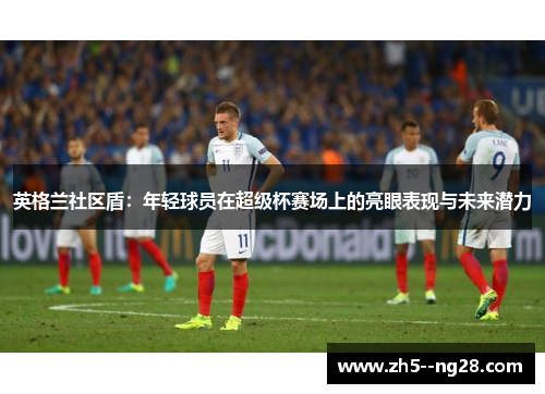 英格兰社区盾:年轻球员在超级杯赛场上的亮眼表现与未来潜力 英格兰社区盾:年轻球员在超级杯赛场上的亮眼表现与未来潜力