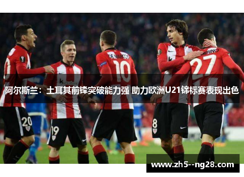 阿尔斯兰：土耳其前锋突破能力强 助力欧洲U21锦标赛表现出色