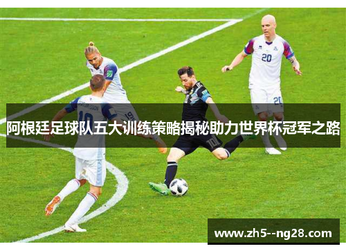 阿根廷足球队五大训练策略揭秘助力世界杯冠军之路