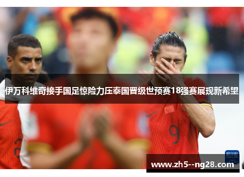 伊万科维奇接手国足惊险力压泰国晋级世预赛18强赛展现新希望 伊万科维奇接手国足惊险力压泰国晋级世预赛18强赛展现新希望