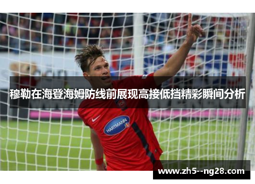 穆勒在海登海姆防线前展现高接低挡精彩瞬间分析 穆勒在海登海姆防线前展现高接低挡精彩瞬间分析