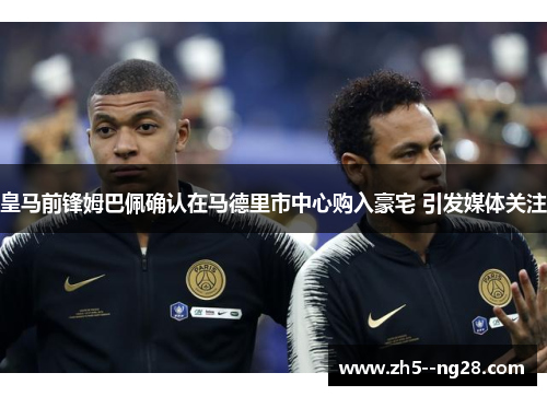 皇马前锋姆巴佩确认在马德里市中心购入豪宅 引发媒体关注